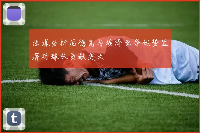 法媒分析厄德高与埃泽竞争优势显著对球队贡献更大