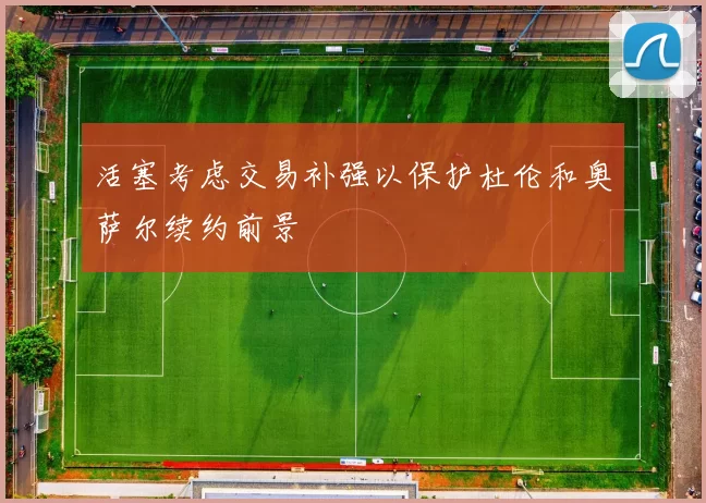 活塞考虑交易补强以保护杜伦和奥萨尔续约前景