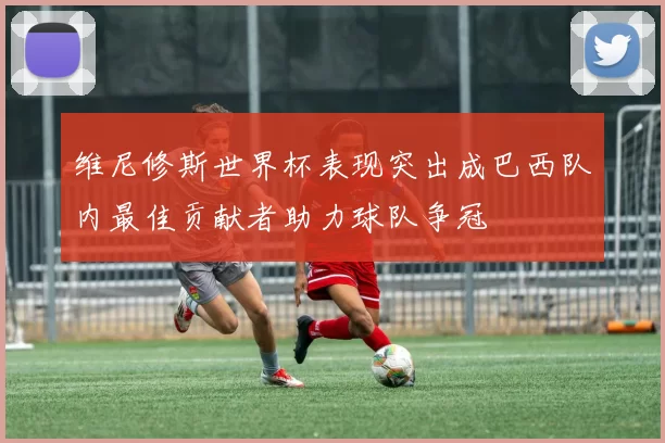 维尼修斯世界杯表现突出成巴西队内最佳贡献者助力球队争冠