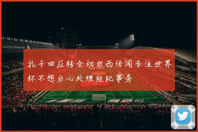 扎卡回应转会切尔西传闻专注世界杯不想分心处理经纪事务