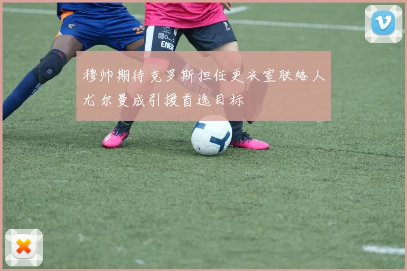 穆帅期待克罗斯担任更衣室联络人尤尔曼成引援首选目标
