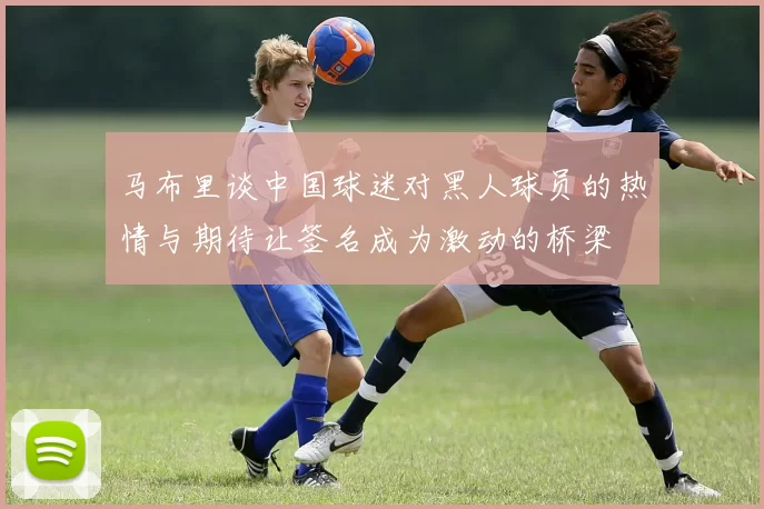 马布里谈中国球迷对黑人球员的热情与期待让签名成为激动的桥梁