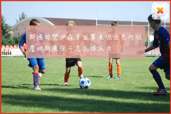 斯通称赞伊森季后赛表现出色对位詹姆斯展现斗志无惧压力