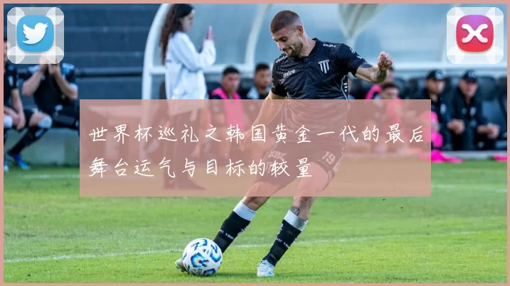 世界杯巡礼之韩国黄金一代的最后舞台运气与目标的较量