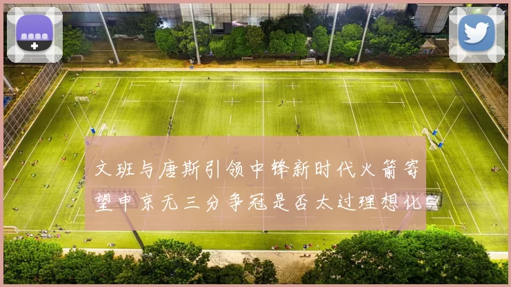 文班与唐斯引领中锋新时代火箭寄望申京无三分争冠是否太过理想化