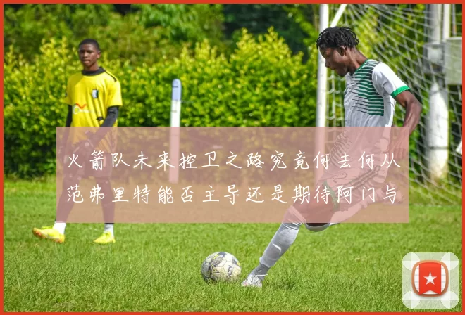 火箭队未来控卫之路究竟何去何从范弗里特能否主导还是期待阿门与谢泼德崛起