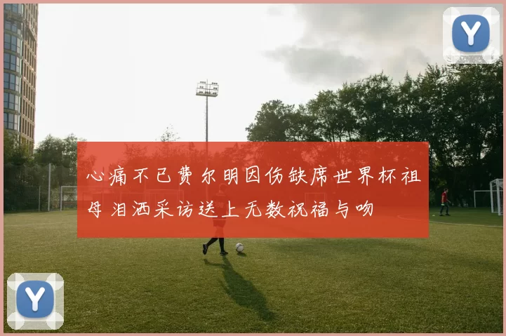 心痛不已费尔明因伤缺席世界杯祖母泪洒采访送上无数祝福与吻