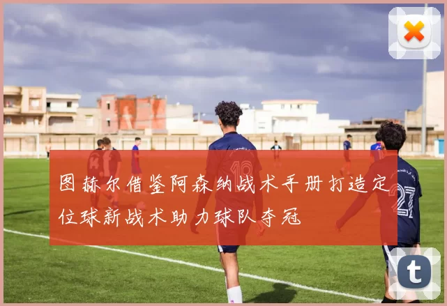 图赫尔借鉴阿森纳战术手册打造定位球新战术助力球队夺冠