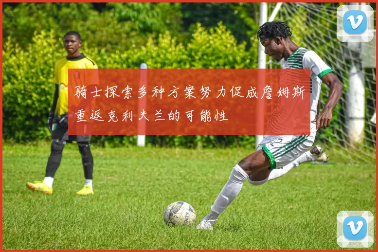 骑士探索多种方案努力促成詹姆斯重返克利夫兰的可能性