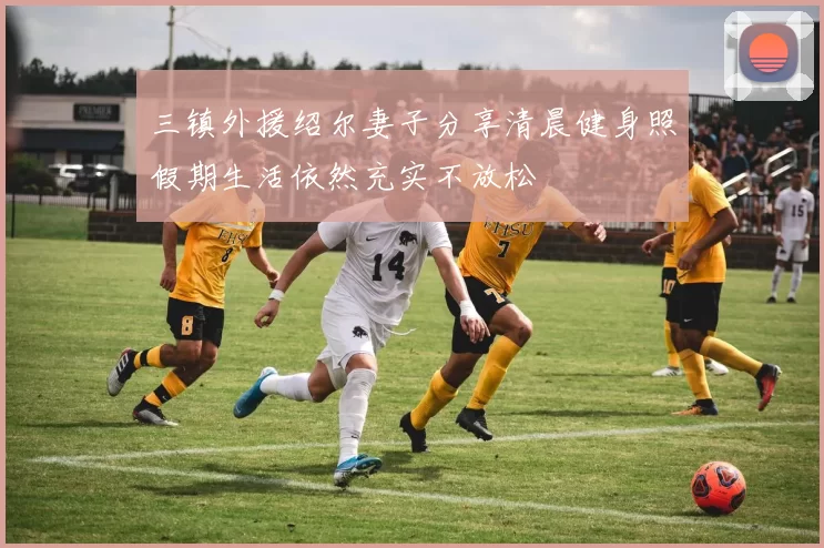 三镇外援绍尔妻子分享清晨健身照假期生活依然充实不放松
