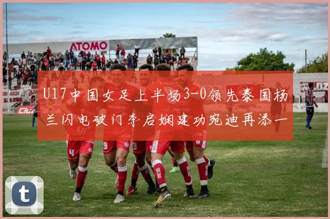 U17中国女足上半场3-0领先泰国杨兰闪电破门李启娴建功宛迪再添一分