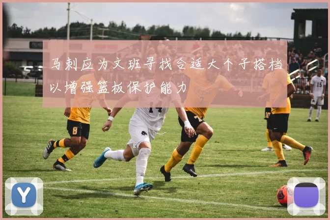 马刺应为文班寻找合适大个子搭档以增强篮板保护能力