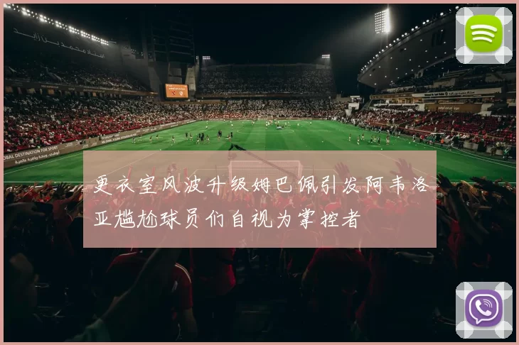 更衣室风波升级姆巴佩引发阿韦洛亚尴尬球员们自视为掌控者
