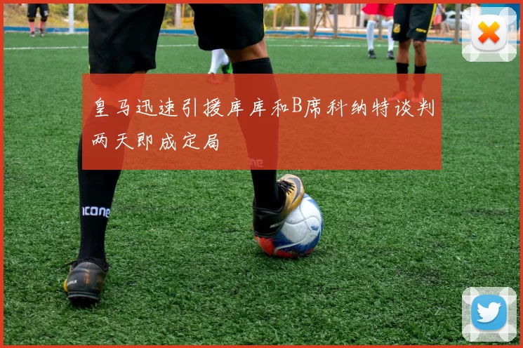 皇马迅速引援库库和B席科纳特谈判两天即成定局