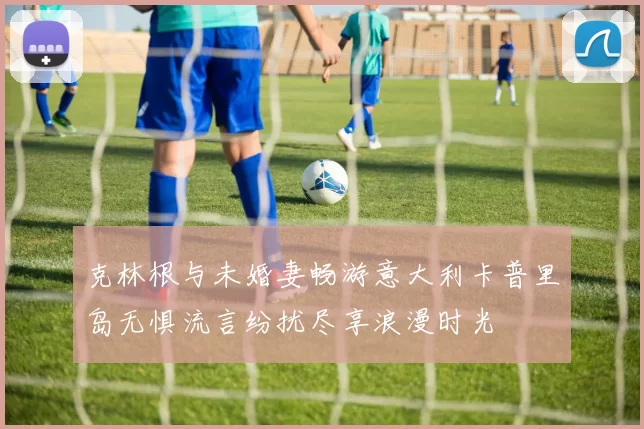 克林根与未婚妻畅游意大利卡普里岛无惧流言纷扰尽享浪漫时光