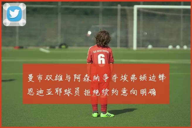 曼市双雄与阿森纳争夺埃弗顿边锋恩迪亚耶球员拒绝续约意向明确