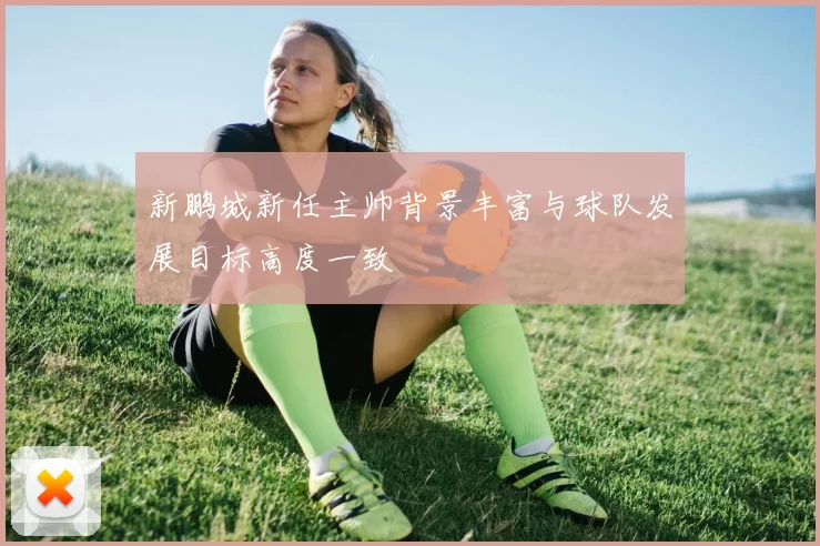 新鹏城新任主帅背景丰富与球队发展目标高度一致