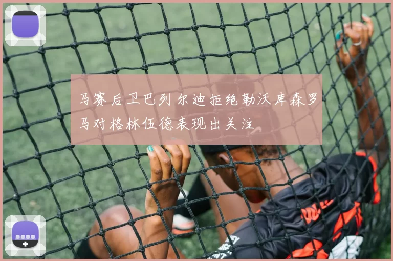 马赛后卫巴列尔迪拒绝勒沃库森罗马对格林伍德表现出关注